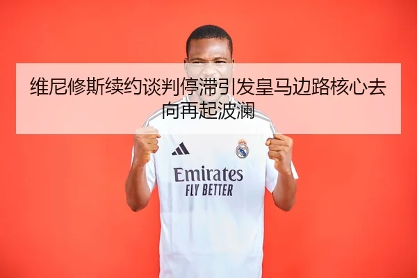 维尼修斯续约谈判停滞引发皇马边路核心去向再起波澜